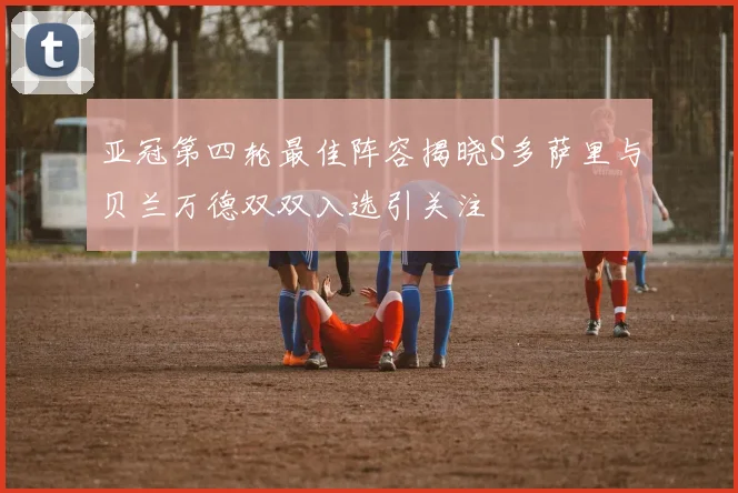 亚冠第四轮最佳阵容揭晓S多萨里与贝兰万德双双入选引关注