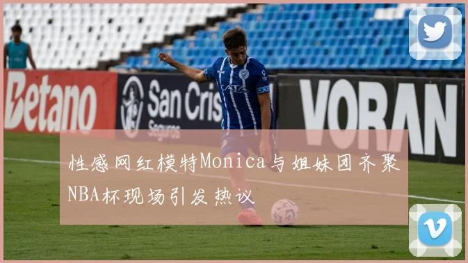 性感网红模特Monica与姐妹团齐聚NBA杯现场引发热议