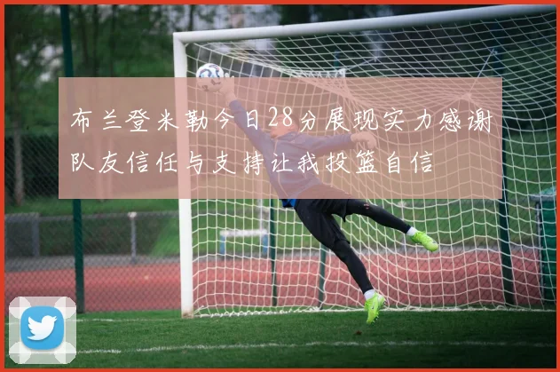 布兰登米勒今日28分展现实力感谢队友信任与支持让我投篮自信