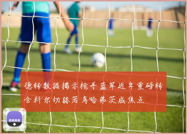 德转数据揭示枪手蓝军近年重磅转会科尔切赫若鸟哈弗茨成焦点