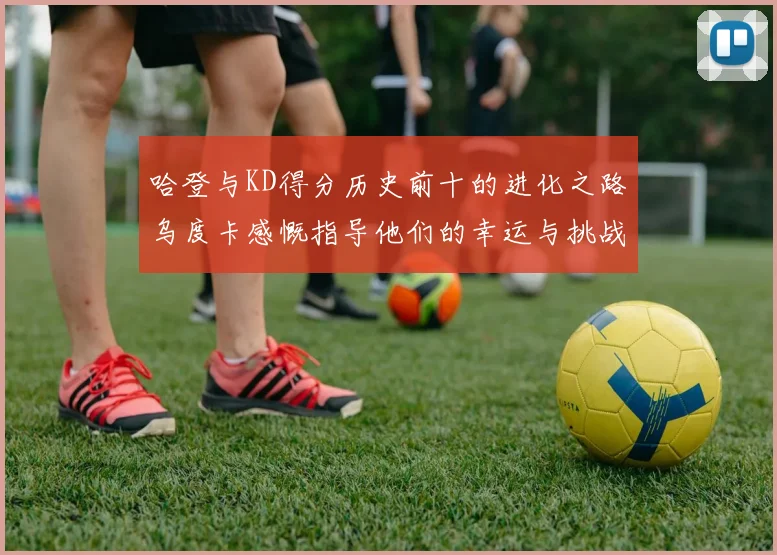 哈登与KD得分历史前十的进化之路乌度卡感慨指导他们的幸运与挑战
