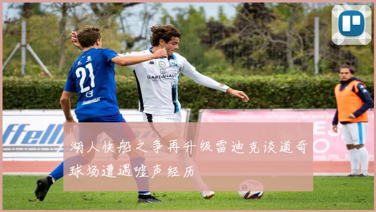 湖人快船之争再升级雷迪克谈道奇球场遭遇嘘声经历