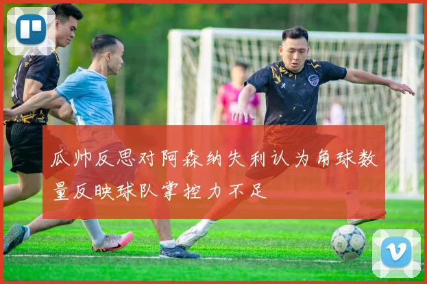 瓜帅反思对阿森纳失利认为角球数量反映球队掌控力不足