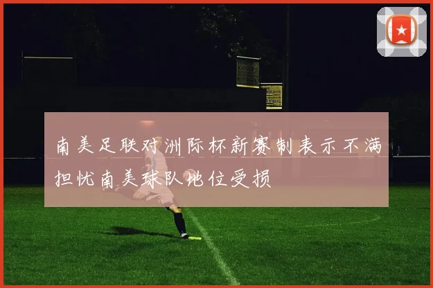 南美足联对洲际杯新赛制表示不满担忧南美球队地位受损