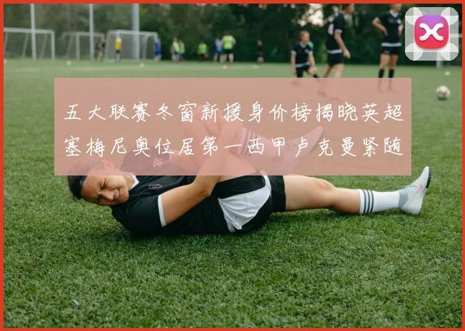 五大联赛冬窗新援身价榜揭晓英超塞梅尼奥位居第一西甲卢克曼紧随其后