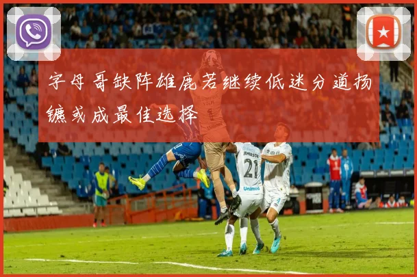 字母哥缺阵雄鹿若继续低迷分道扬镳或成最佳选择
