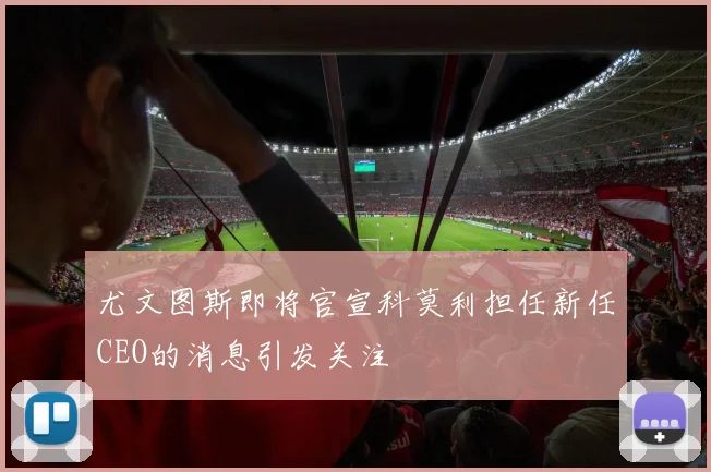 尤文图斯即将官宣科莫利担任新任CEO的消息引发关注