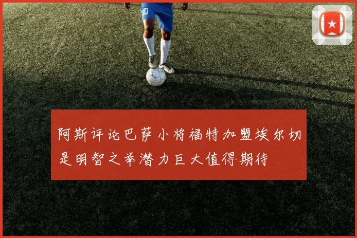 阿斯评论巴萨小将福特加盟埃尔切是明智之举潜力巨大值得期待