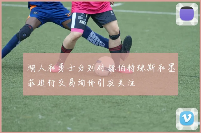 湖人和勇士分别对赫伯特琼斯和墨菲进行交易询价引发关注