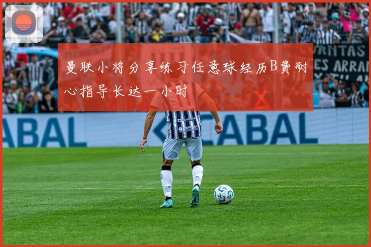 曼联小将分享练习任意球经历B费耐心指导长达一小时