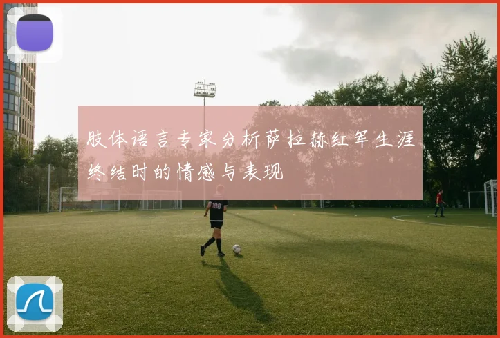 肢体语言专家分析萨拉赫红军生涯终结时的情感与表现