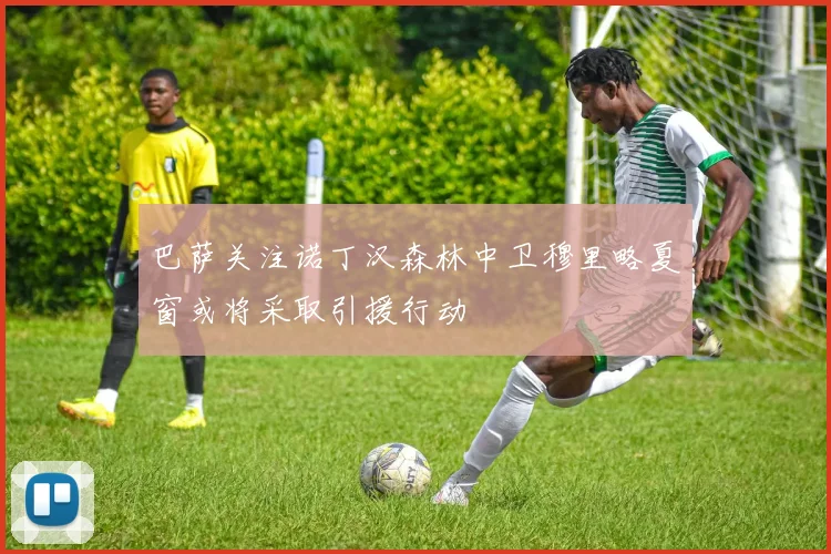 巴萨关注诺丁汉森林中卫穆里略夏窗或将采取引援行动