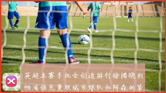英超本赛季机会创造排行榜揭晓利物浦领先曼联城市球队和阿森纳紧随其后