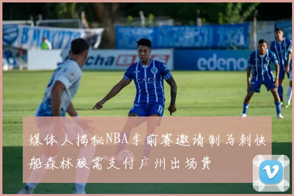 媒体人揭秘NBA季前赛邀请制马刺快船森林狼需支付广州出场费