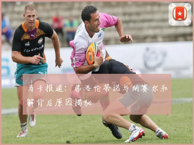 马卡报道：弗洛伦蒂诺与纳赛尔和解背后原因揭秘