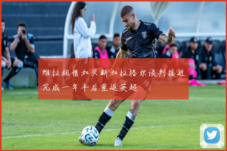 维拉租借加买断加拉格尔谈判接近完成一年半后重返英超