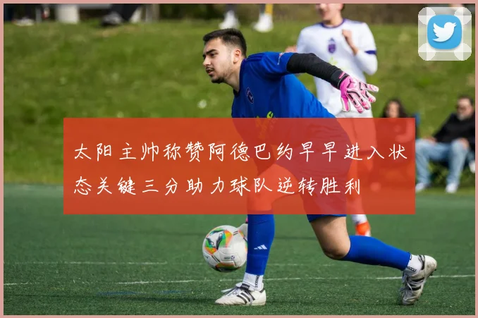 太阳主帅称赞阿德巴约早早进入状态关键三分助力球队逆转胜利