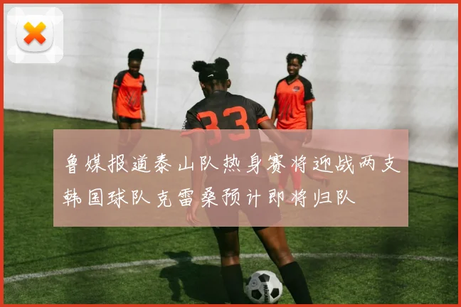 鲁媒报道泰山队热身赛将迎战两支韩国球队克雷桑预计即将归队