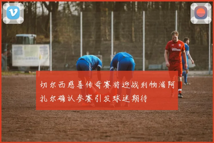 切尔西慈善传奇赛将迎战利物浦阿扎尔确认参赛引发球迷期待