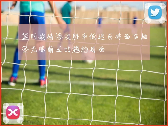 篮网战绩惨淡胜率低迷或将面临抽签无缘前五的尴尬局面