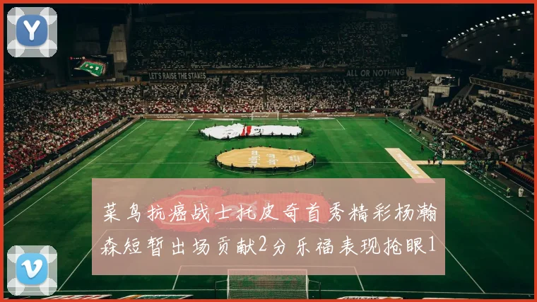 菜鸟抗癌战士托皮奇首秀精彩杨瀚森短暂出场贡献2分乐福表现抢眼14分钟斩获11分2助