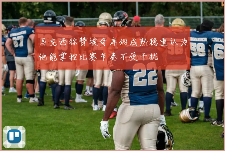 马克西称赞埃奇库姆成熟稳重认为他能掌控比赛节奏不受干扰