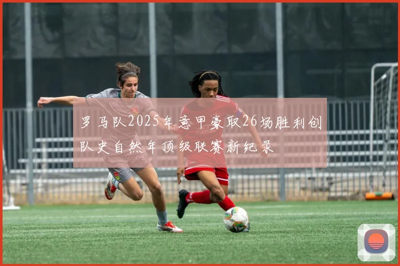 罗马队2025年意甲豪取26场胜利创队史自然年顶级联赛新纪录