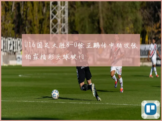 U16国足大胜8-0徐正鹏传中助攻张伯霖精彩头球破门