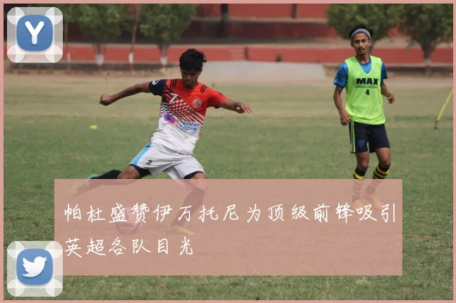 帕杜盛赞伊万托尼为顶级前锋吸引英超各队目光